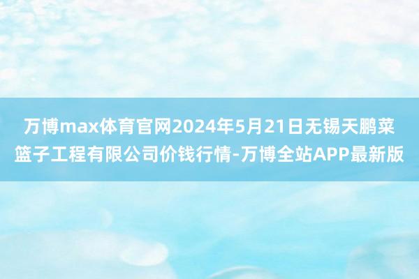 万博max体育官网2024年5月21日无锡天鹏菜篮子工程有限公司价钱行情-万博全站APP最新版