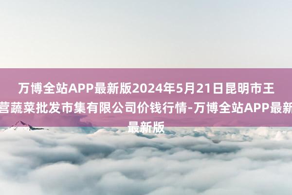 万博全站APP最新版2024年5月21日昆明市王旗营蔬菜批发市集有限公司价钱行情-万博全站APP最新版