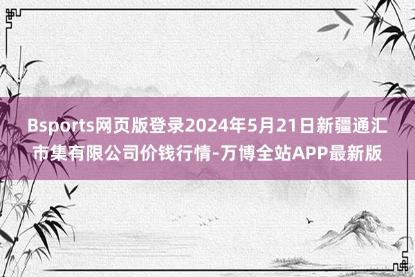 Bsports网页版登录2024年5月21日新疆通汇市集有限公司价钱行情-万博全站APP最新版