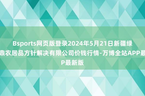 Bsports网页版登录2024年5月21日新疆绿珠九鼎农居品方针解决有限公司价钱行情-万博全站APP最新版