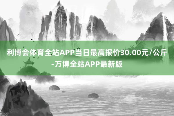 利博会体育全站APP当日最高报价30.00元/公斤-万博全站APP最新版