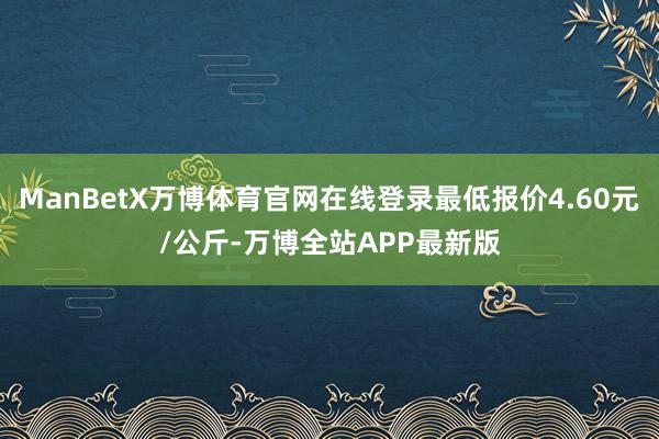 ManBetX万博体育官网在线登录最低报价4.60元/公斤-万博全站APP最新版