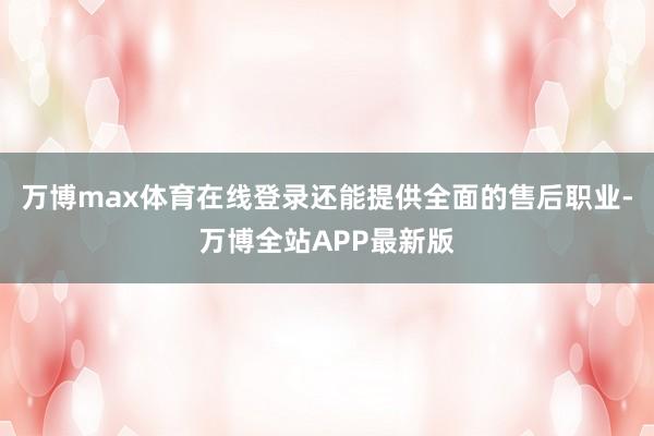 万博max体育在线登录还能提供全面的售后职业-万博全站APP最新版