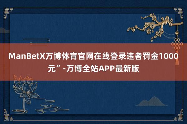 ManBetX万博体育官网在线登录违者罚金1000元”-万博全站APP最新版