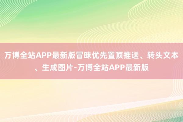 万博全站APP最新版冒昧优先置顶推送、转头文本、生成图片-万博全站APP最新版