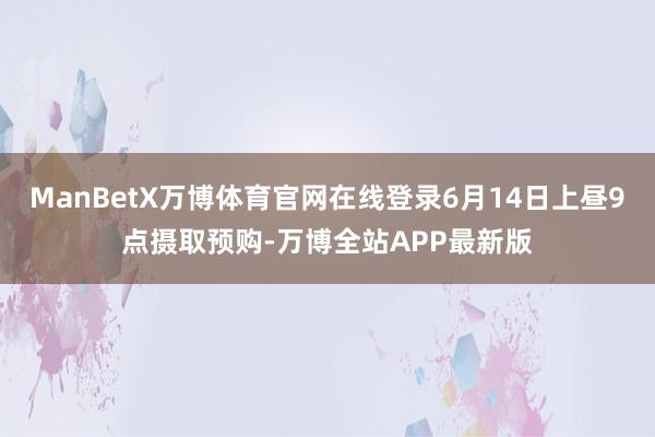 ManBetX万博体育官网在线登录6月14日上昼9点摄取预购-万博全站APP最新版