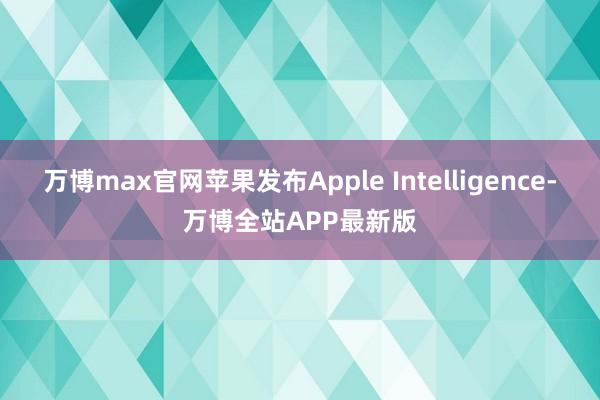 万博max官网苹果发布Apple Intelligence-万博全站APP最新版