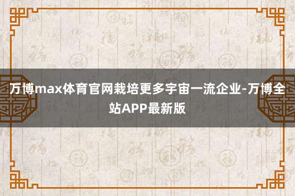 万博max体育官网栽培更多宇宙一流企业-万博全站APP最新版