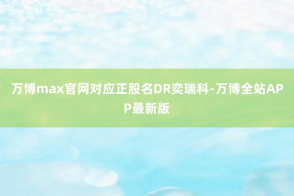 万博max官网对应正股名DR奕瑞科-万博全站APP最新版