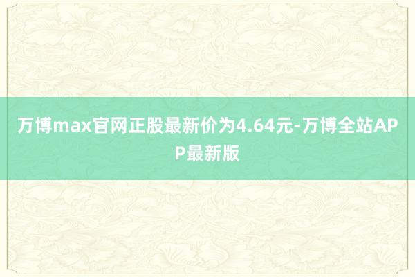 万博max官网正股最新价为4.64元-万博全站APP最新版