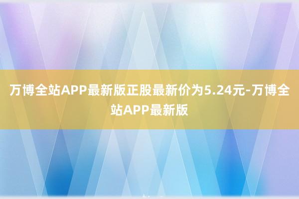 万博全站APP最新版正股最新价为5.24元-万博全站APP最新版