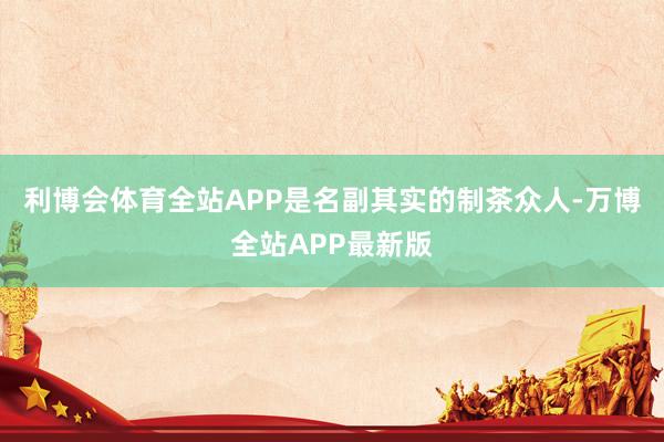 利博会体育全站APP是名副其实的制茶众人-万博全站APP最新版