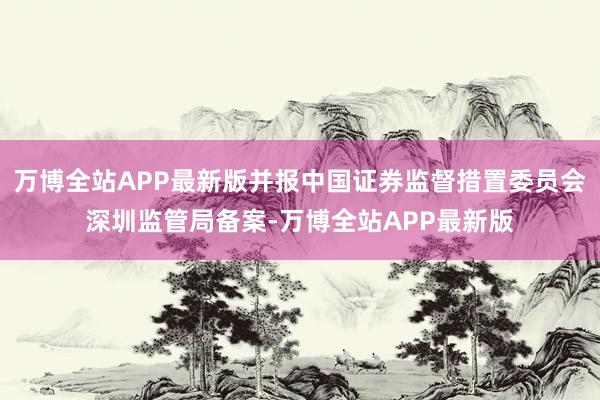 万博全站APP最新版并报中国证券监督措置委员会深圳监管局备案-万博全站APP最新版