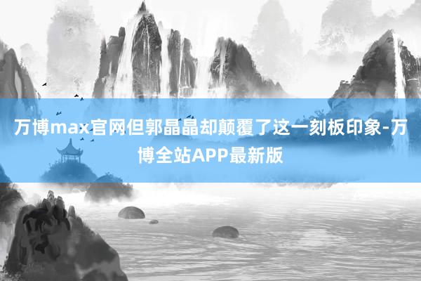 万博max官网但郭晶晶却颠覆了这一刻板印象-万博全站APP最新版