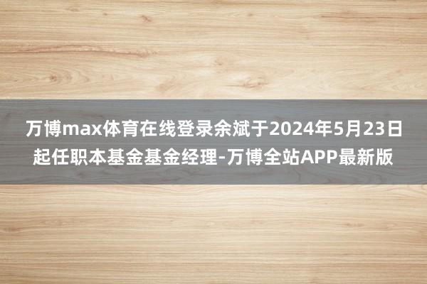 万博max体育在线登录余斌于2024年5月23日起任职本基金基金经理-万博全站APP最新版