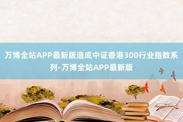 万博全站APP最新版造成中证香港300行业指数系列-万博全站APP最新版