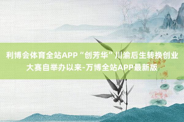 利博会体育全站APP“创芳华”川渝后生转换创业大赛自举办以来-万博全站APP最新版