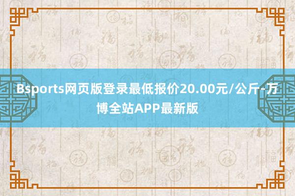 Bsports网页版登录最低报价20.00元/公斤-万博全站APP最新版