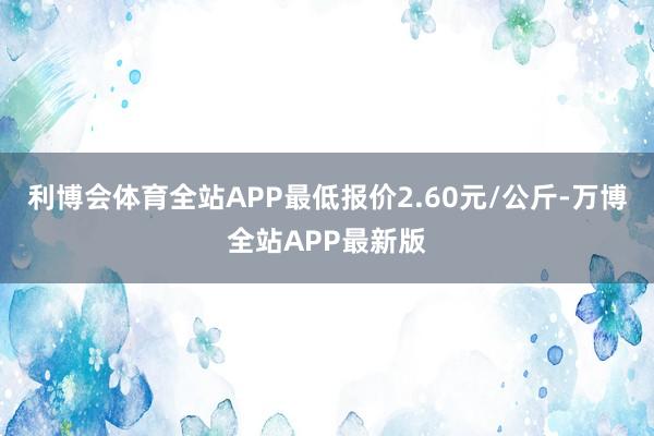 利博会体育全站APP最低报价2.60元/公斤-万博全站APP最新版