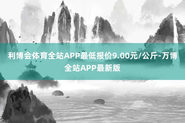 利博会体育全站APP最低报价9.00元/公斤-万博全站APP最新版