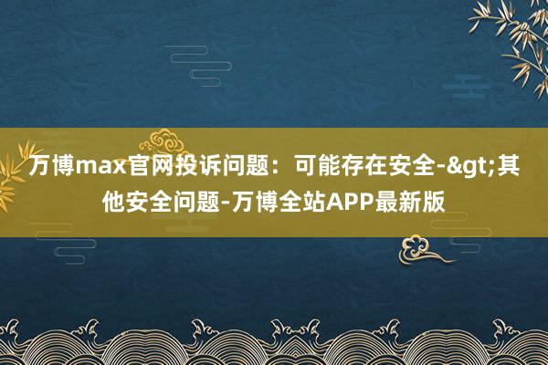 万博max官网投诉问题：可能存在安全->其他安全问题-万博全站APP最新版