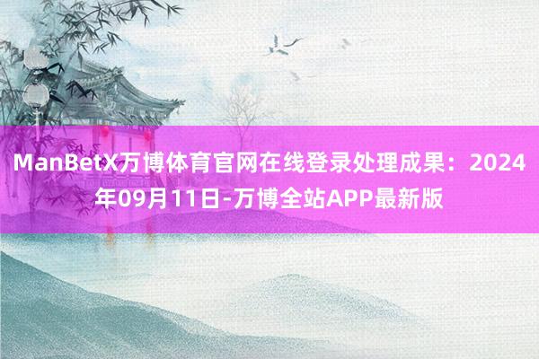 ManBetX万博体育官网在线登录处理成果：2024年09月11日-万博全站APP最新版