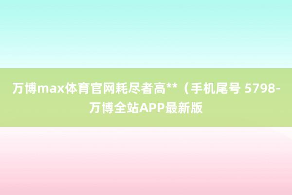 万博max体育官网耗尽者高**（手机尾号 5798-万博全站APP最新版