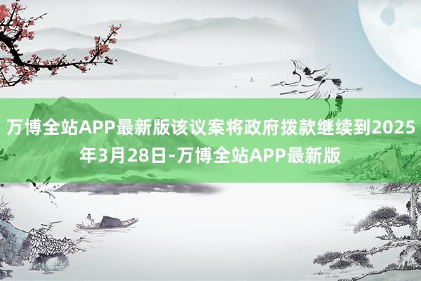 万博全站APP最新版该议案将政府拨款继续到2025年3月28日-万博全站APP最新版