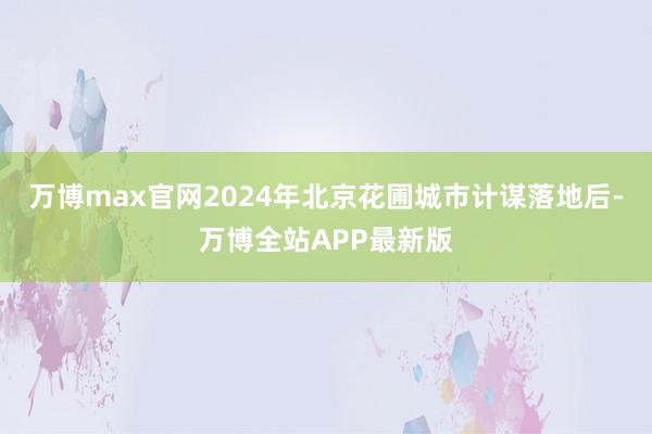 万博max官网2024年北京花圃城市计谋落地后-万博全站APP最新版