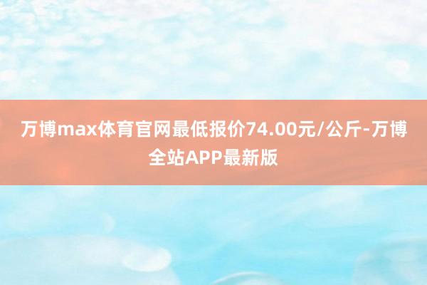 万博max体育官网最低报价74.00元/公斤-万博全站APP最新版