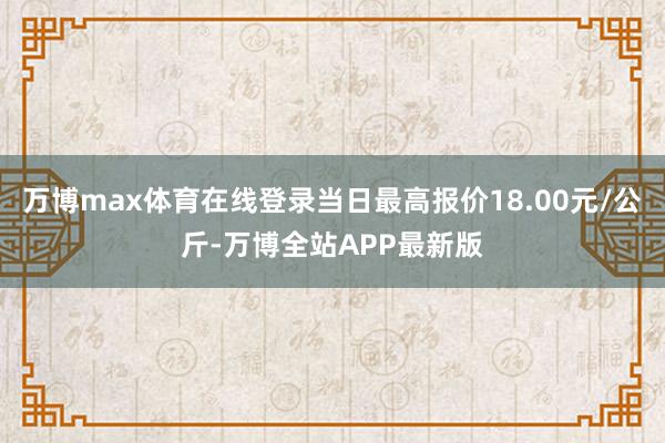 万博max体育在线登录当日最高报价18.00元/公斤-万博全站APP最新版