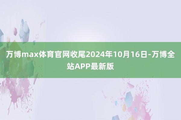 万博max体育官网收尾2024年10月16日-万博全站APP最新版