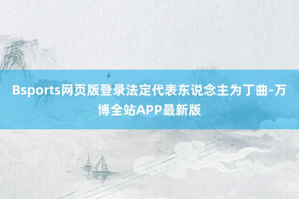 Bsports网页版登录法定代表东说念主为丁曲-万博全站APP最新版