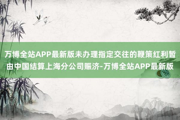 万博全站APP最新版未办理指定交往的鞭策红利暂由中国结算上海分公司赈济-万博全站APP最新版