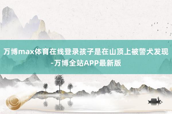 万博max体育在线登录孩子是在山顶上被警犬发现-万博全站APP最新版