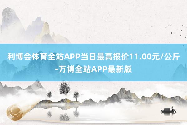 利博会体育全站APP当日最高报价11.00元/公斤-万博全站APP最新版