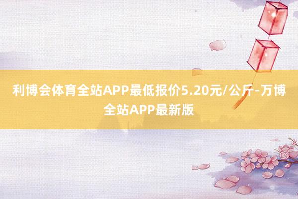 利博会体育全站APP最低报价5.20元/公斤-万博全站APP最新版