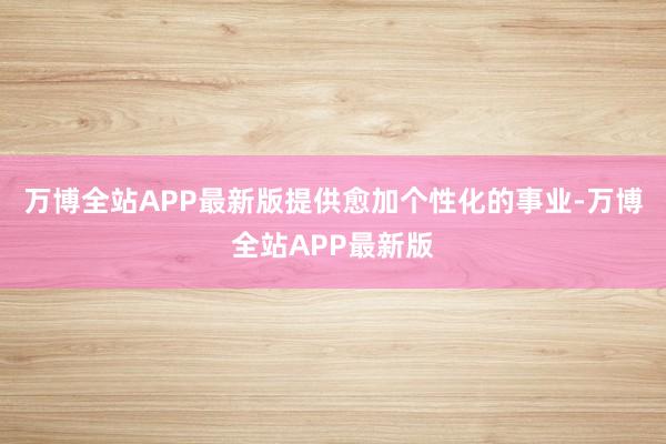 万博全站APP最新版提供愈加个性化的事业-万博全站APP最新版