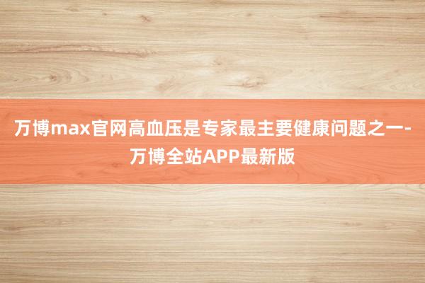 万博max官网高血压是专家最主要健康问题之一-万博全站APP最新版