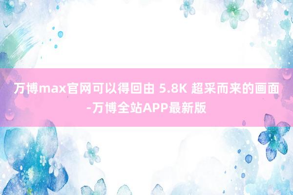 万博max官网可以得回由 5.8K 超采而来的画面-万博全站APP最新版