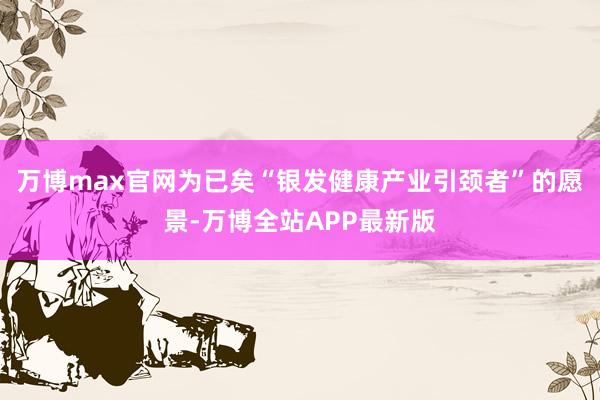 万博max官网为已矣“银发健康产业引颈者”的愿景-万博全站APP最新版