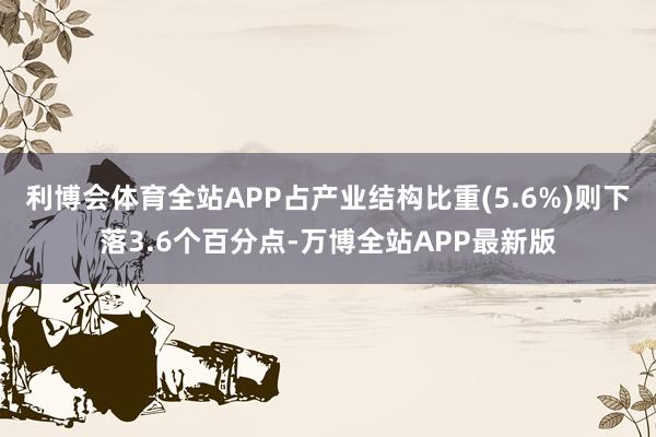 利博会体育全站APP占产业结构比重(5.6%)则下落3.6个百分点-万博全站APP最新版