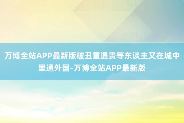 万博全站APP最新版破丑重遇贵等东谈主又在城中里通外国-万博全站APP最新版