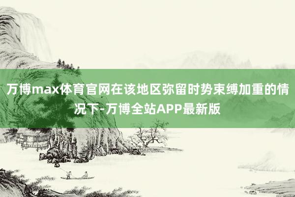 万博max体育官网在该地区弥留时势束缚加重的情况下-万博全站APP最新版