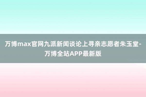 万博max官网九派新闻谈论上寻亲志愿者朱玉堂-万博全站APP最新版