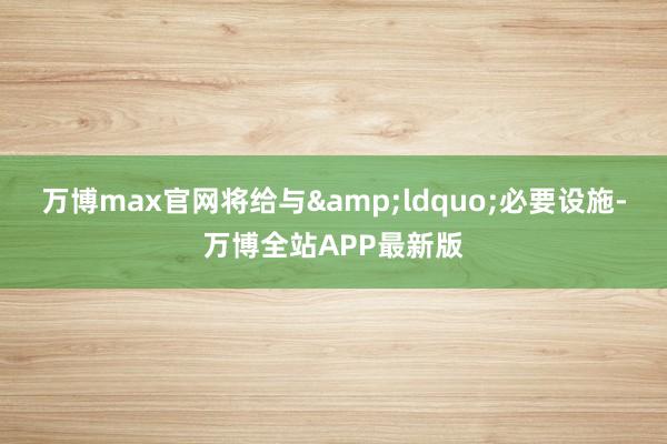 万博max官网将给与&ldquo;必要设施-万博全站APP最新版