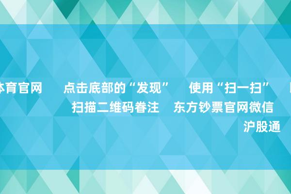 万博max体育官网      点击底部的“发现”     使用“扫一扫”     即可将网页共享至一又友圈                            扫描二维码眷注    东方钞票官网微信                                                                        沪股通             深股通         