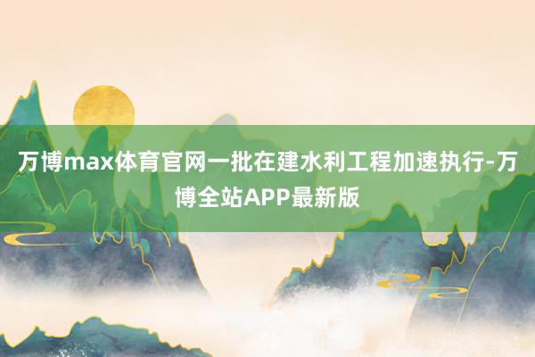 万博max体育官网一批在建水利工程加速执行-万博全站APP最新版