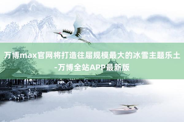 万博max官网将打造往届规模最大的冰雪主题乐土-万博全站APP最新版