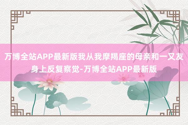 万博全站APP最新版我从我摩羯座的母亲和一又友身上反复察觉-万博全站APP最新版